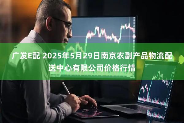 广发E配 2025年5月29日南京农副产品物流配送中心有限公司价格行情