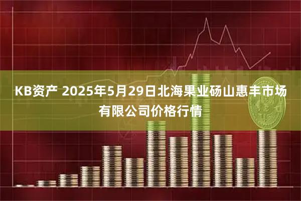 KB资产 2025年5月29日北海果业砀山惠丰市场有限公司价格行情