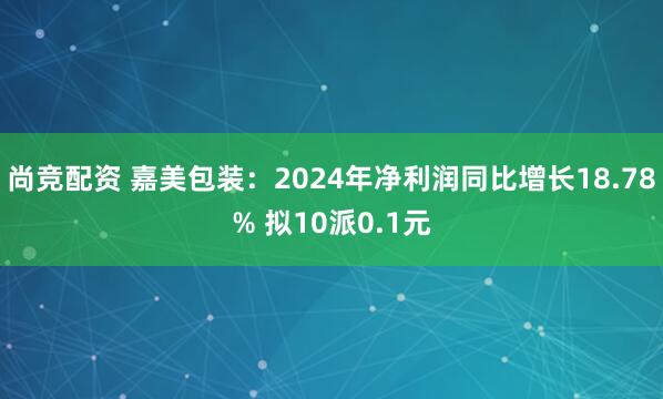 尚竞配资 嘉美包装：2024年净利润同比增长18.78% 拟10派0.1元