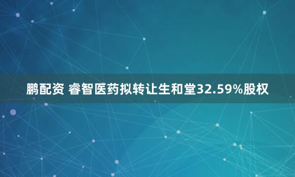 鹏配资 睿智医药拟转让生和堂32.59%股权