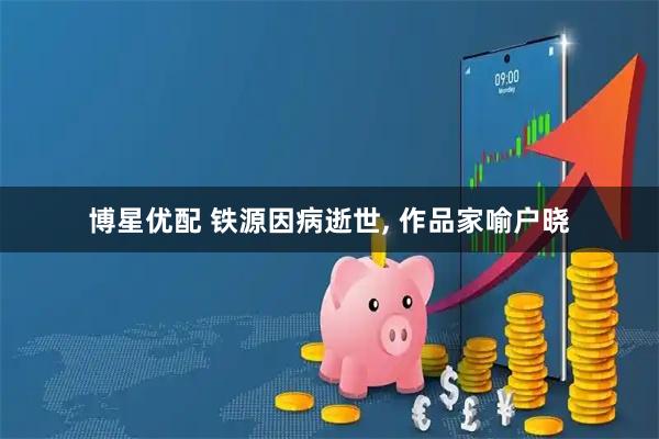 博星优配 铁源因病逝世, 作品家喻户晓