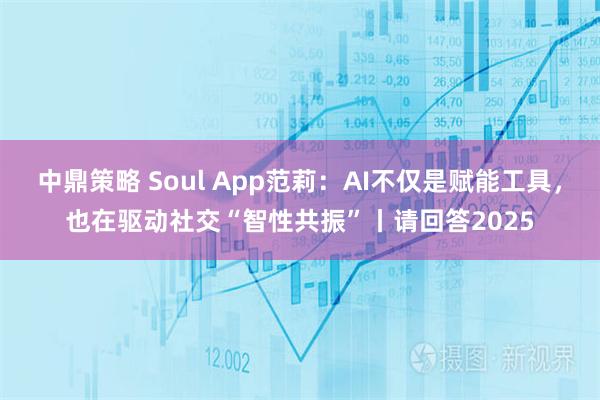 中鼎策略 Soul App范莉:AI不仅是赋能工具,也在驱动社交“智性共振”丨请回答2025