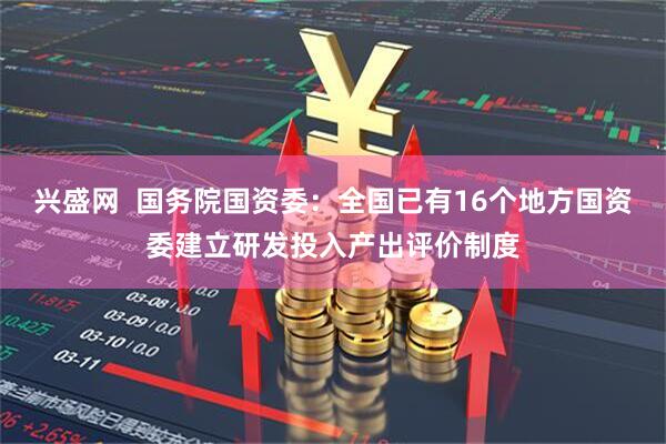 兴盛网  国务院国资委：全国已有16个地方国资委建立研发投入产出评价制度
