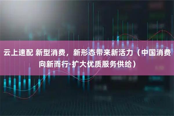 云上速配 新型消费,新形态带来新活力(中国消费向新而行·扩大优质服务供给)