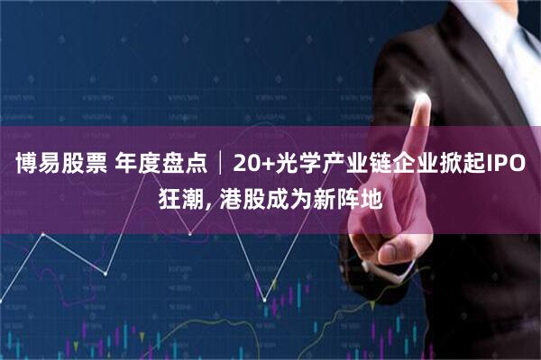 博易股票 年度盘点│20+光学产业链企业掀起IPO狂潮, 港股成为新阵地