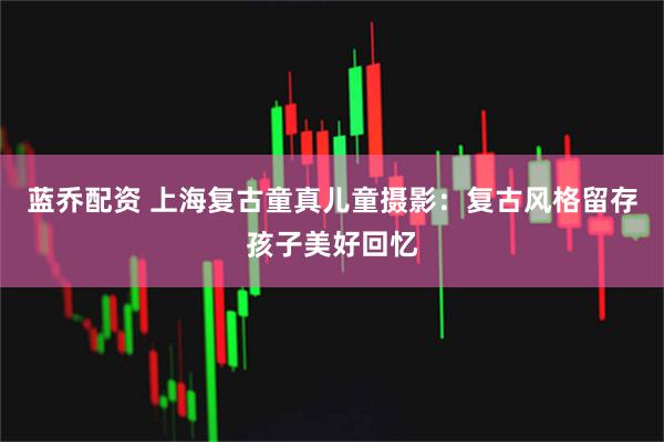 蓝乔配资 上海复古童真儿童摄影:复古风格留存孩子美好回忆