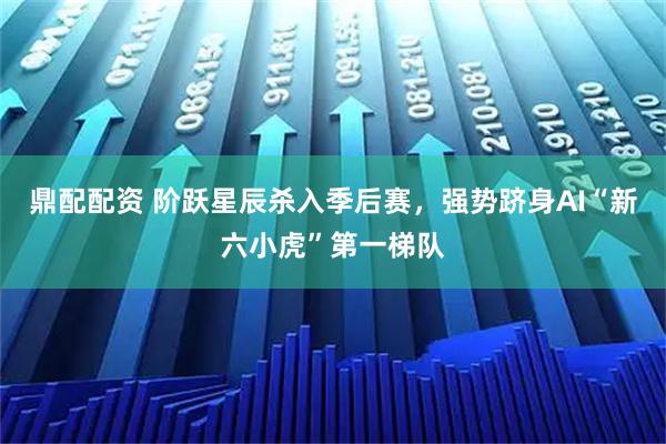 鼎配配资 阶跃星辰杀入季后赛，强势跻身AI“新六小虎”第一梯队