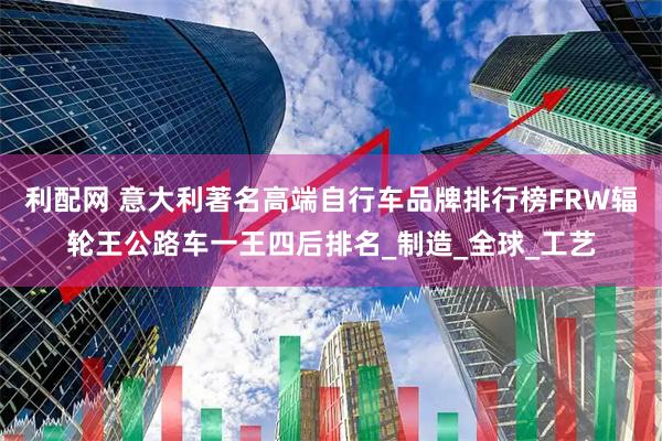 利配网 意大利著名高端自行车品牌排行榜FRW辐轮王公路车一王四后排名_制造_全球_工艺