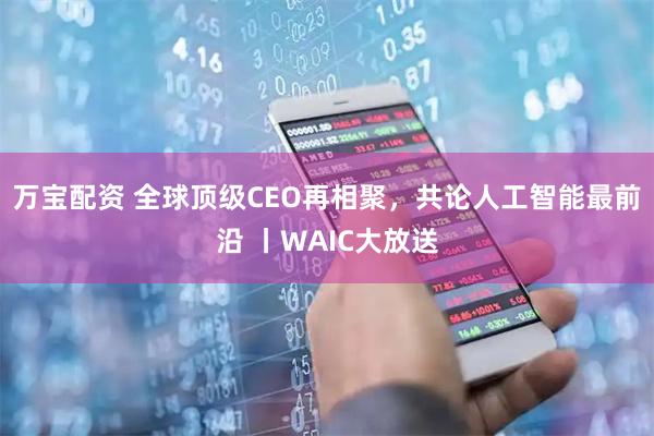 万宝配资 全球顶级CEO再相聚，共论人工智能最前沿 丨WAIC大放送