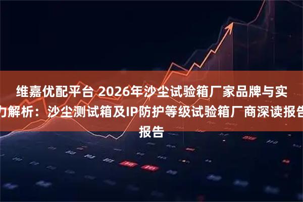 维嘉优配平台 2026年沙尘试验箱厂家品牌与实力解析：沙尘测试箱及IP防护等级试验箱厂商深读报告