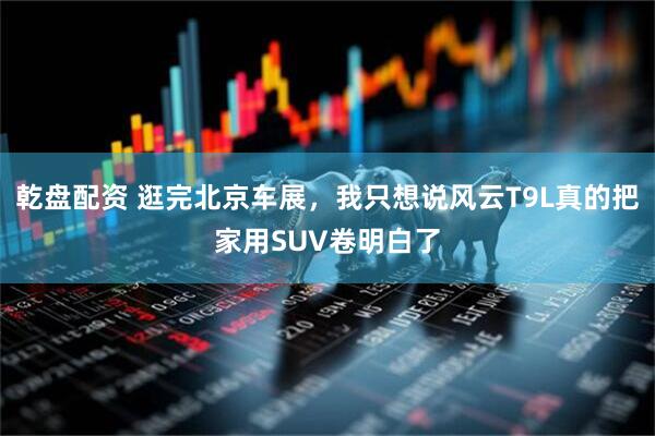 乾盘配资 逛完北京车展，我只想说风云T9L真的把家用SUV卷明白了