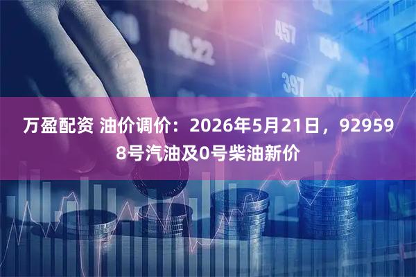 万盈配资 油价调价：2026年5月21日，929598号汽油及0号柴油新价