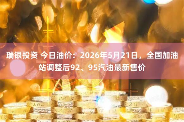 瑞银投资 今日油价：2026年5月21日，全国加油站调整后92、95汽油最新售价